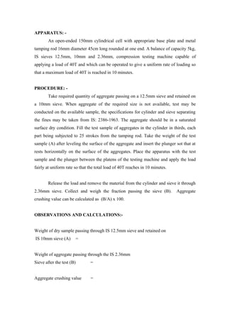 APPARATUS: -
An open-ended 150mm cylindrical cell with appropriate base plate and metal
tamping rod 16mm diameter 45cm long rounded at one end. A balance of capacity 5kg,
IS sieves 12.5mm, 10mm and 2.36mm, compression testing machine capable of
applying a load of 40T and which can be operated to give a uniform rate of loading so
that a maximum load of 40T is reached in 10 minutes.
PROCEDURE: -
Take required quantity of aggregate passing on a 12.5mm sieve and retained on
a 10mm sieve. When aggregate of the required size is not available, test may be
conducted on the available sample, the specifications for cylinder and sieve separating
the fines may be taken from IS: 2386-1963. The aggregate should be in a saturated
surface dry condition. Fill the test sample of aggregates in the cylinder in thirds, each
part being subjected to 25 strokes from the tamping rod. Take the weight of the test
sample (A) after leveling the surface of the aggregate and insert the plunger sot that at
rests horizontally on the surface of the aggregates. Place the apparatus with the test
sample and the plunger between the platens of the testing machine and apply the load
fairly at uniform rate so that the total load of 40T reaches in 10 minutes.
Release the load and remove the material from the cylinder and sieve it through
2.36mm sieve. Collect and weigh the fraction passing the sieve (B). Aggregate
crushing value can be calculated as (B/A) x 100.
OBSERVATIONS AND CALCULATIONS:-
Weight of dry sample passing through IS 12.5mm sieve and retained on
IS 10mm sieve (A) =
Weight of aggregate passing through the IS 2.36mm
Sieve after the test (B) =
Aggregate crushing value =
 