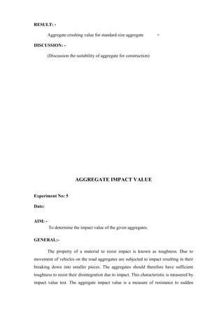 RESULT: -
Aggregate crushing value for standard size aggregate =
DISCUSSION: -
(Discussion the suitability of aggregate for construction)
AGGREGATE IMPACT VALUE
Experiment No: 5
Date:
AIM: -
To determine the impact value of the given aggregates.
GENERAL:-
The property of a material to resist impact is known as toughness. Due to
movement of vehicles on the road aggregates are subjected to impact resulting in their
breaking down into smaller pieces. The aggregates should therefore have sufficient
toughness to resist their disintegration due to impact. This characteristic is measured by
impact value test. The aggregate impact value is a measure of resistance to sudden
 