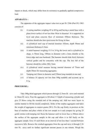 impact or shock, which may differ from its resistance to gradually applied compressive
load.
APPARATUS: -
The apparatus of the aggregate impact value test as per IS: 2386 (Part IV) 1963
consists of:
(i) A testing machine weighing 45 to 60 kg and having a metal base with a
plane lower surface of not less than 30cm in diameter. It is supported on
level and plane concrete floor of minimum 450mm thickness. The
machine should also have provisions for fixing its base.
(ii) A cylindrical steel cup of internal diameter 102mm, depth 50mm and
minimum thickness 6.3mm.
(iii) A metal hammer weighing 13.5 to 14 kg the lower end is cylindrical in
shape, is 50mm long, 100mm in diameter with a 2mm chamfer at the
lower edge and case hardened. The hammer should slide freely between
vertical guides and be concentric with the cup. The free fall of the
hammer should be within 380+ 5mm
(iv) A cylindrical metal measure having internal diameter of 75mm and
depth 50mm for measuring aggregates.
(v) Tamping rod 10mm in diameter and 230mm long rounded at one end.
(vi) A balance of capacity not less than 500g readable and accurate up to
0.1g.
PROCEDURE:-
Take 300g dried aggregate which passes through 12.5mm IS: sieve and retained
in 10mm IS: sieve. Pour the aggregate to fill about 1/3 depth of measuring cylinder and
give 25 blows using the rounded end of the tamping rod. Add two more layers in
similar manner to fill the mould completely. Strike of the surplus aggregates and takes
the weight of aggregates to nearest grams (W1). Fix the cup firmly in position on the
base of machine and place whole of the test sample in it and compact by giving 25
gentle strokes with tamping rod. Raise the hammer until its lower face is 380mm above
the surface of the aggregate sample in the cup and allow it to fall freely on the
aggregate sample. Give 15 such blows at an interval of not less than 1 second between
successive falls. Remove the crushed aggregates from the cup and sieve it through 2.36
mm IS: sieve until no further significant amount passes in one minute. Weigh the
 