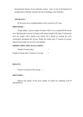 Increasing the fineness of any particular cement, raises its rate of development of
strength and so indirectly increases the risk of shrinkage crack formation.
APPARATUS :
IS 90 micron sieve, weighing balance with a sensitivity of 0.1 gm.
PROCEDURE :
Weigh 100gm. of given sample of cement. Place it on a standard IS 90 micron
sieve. Breaking down any air set lumps in the cement sample with finger. Continuously
sieve the sample with a gently wrist motion for a period of, rotating the sieve
continuously throughout the sieving. Weigh the residue after 15 minutes of sieving.
Repeat the procedure for two more such samples.
OBSERVATION AND CALCULATIONS:
Weight of cement taken =
Weight of residue after 15 minutes of sieving =
RESULTS :
Fineness of cement of dry sieving =
DISCUSSION :
(Discuss the quality of the given sample of cement by comparing with IS
specifications.)
 