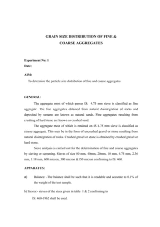 GRAIN SIZE DISTRIBUTION OF FINE &
COARSE AGGREGATES
Experiment No: 1
Date:
AIM:
To determine the particle size distribution of fine and coarse aggregates.
GENERAL:
The aggregate most of which passes IS: 4.75 mm sieve is classified as fine
aggregate. The fine aggregates obtained from natural disintegration of rocks and
deposited by streams are known as natural sands. Fine aggregates resulting from
crushing of hard stone are known as crushed sand.
The aggregate most of which is retained on IS 4.75 mm sieve is classified as
coarse aggregate. This may be in the form of uncrushed gravel or stone resulting from
natural disintegration of rocks. Crushed gravel or stone is obtained by crushed gravel or
hard stone.
Sieve analysis is carried out for the determination of fine and coarse aggregates
by sieving or screening. Sieves of size 80 mm, 40mm, 20mm, 10 mm, 4.75 mm, 2.36
mm, 1.18 mm, 600 micron, 300 micron &150 micron confirming to IS: 460.
APPARATUS:
a) Balance: -The balance shall be such that it is readable and accurate to 0.1% of
the weight of the test sample.
b) Sieves:- sieves of the sizes given in table 1 & 2 confirming to
IS: 460-1962 shall be used.
 