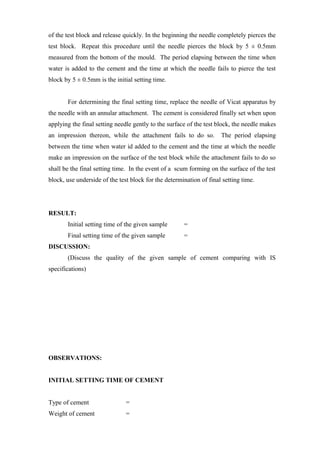of the test block and release quickly. In the beginning the needle completely pierces the
test block. Repeat this procedure until the needle pierces the block by 5 ± 0.5mm
measured from the bottom of the mould. The period elapsing between the time when
water is added to the cement and the time at which the needle fails to pierce the test
block by 5 ± 0.5mm is the initial setting time.
For determining the final setting time, replace the needle of Vicat apparatus by
the needle with an annular attachment. The cement is considered finally set when upon
applying the final setting needle gently to the surface of the test block, the needle makes
an impression thereon, while the attachment fails to do so. The period elapsing
between the time when water id added to the cement and the time at which the needle
make an impression on the surface of the test block while the attachment fails to do so
shall be the final setting time. In the event of a scum forming on the surface of the test
block, use underside of the test block for the determination of final setting time.
RESULT:
Initial setting time of the given sample =
Final setting time of the given sample =
DISCUSSION:
(Discuss the quality of the given sample of cement comparing with IS
specifications)
OBSERVATIONS:
INITIAL SETTING TIME OF CEMENT
Type of cement =
Weight of cement =
 