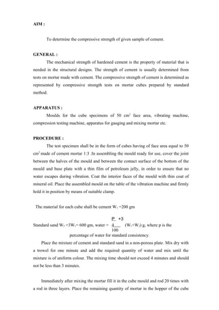 AIM :
To determine the compressive strength of given sample of cement.
GENERAL :
The mechanical strength of hardened cement is the property of material that is
needed in the structural designs. The strength of cement is usually determined from
tests on mortar made with cement. The compressive strength of cement is determined as
represented by compressive strength tests on mortar cubes prepared by standard
method.
APPARATUS :
Moulds for the cube specimens of 50 cm2
face area, vibrating machine,
compression testing machine, apparatus for gauging and mixing mortar etc.
PROCEDURE :
The test specimen shall be in the form of cubes having of face area equal to 50
cm2
made of cement mortar 1:3 .In assembling the mould ready for use, cover the joint
between the halves of the mould and between the contact surface of the bottom of the
mould and base plate with a thin film of petroleum jelly, in order to ensure that no
water escapes during vibration. Coat the interior faces of the mould with thin coat of
mineral oil. Place the assembled mould on the table of the vibration machine and firmly
hold it in position by means of suitable clamp.
The material for each cube shall be cement W1 =200 gm
P +3
Standard sand W2 =3W1= 600 gm, water = 4 (W1+W2) g, where p is the
100
percentage of water for standard consistency.
Place the mixture of cement and standard sand in a non-porous plate. Mix dry with
a trowel for one minute and add the required quantity of water and mix until the
mixture is of uniform colour. The mixing time should not exceed 4 minutes and should
not be less than 3 minutes.
Immediately after mixing the mortar fill it in the cube mould and rod 20 times with
a rod in three layers. Place the remaining quantity of mortar in the hopper of the cube
 
