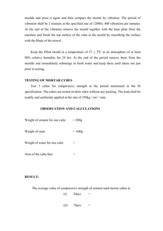 moulds and press it again and then compact the mortar by vibration. The period of
vibration shall be 2 minutes at the specified rate of 12000+ 400 vibrations per minutes.
At the end of the vibration remove the mould together with the base plate from the
machine and finish the top surface of the cube in the mould by smoothing the surface
with the blade of the trowel.
Keep the filled mould at a temperature of 27 + 20
C in an atmosphere of at least
90% relative humidity for 24 hrs. At the end of the period remove them from the
moulds and immediately submerge in fresh water and keep there until taken out just
prior to testing.
TESTING OF MORTAR CUBES
Test 3 cubes for compressive strength at the period mentioned in the IS
specification. The cubes are tested on their sides without any packing. The load shall be
readily and uniformly applied at the rate of 350kg / cm2
/ min.
OBSERVATION AND CALCULATIONS
Weight of cement for one cube = 200g
Weight of sand = 600g
Weight of water for one cube =
Area of the cube face =
RESULT:
The average value of compressive strength of cement sand mortar cubes at
(i) 3days =
(ii) 7days =
 