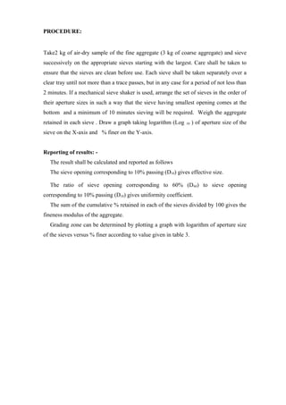 PROCEDURE:
Take2 kg of air-dry sample of the fine aggregate (3 kg of coarse aggregate) and sieve
successively on the appropriate sieves starting with the largest. Care shall be taken to
ensure that the sieves are clean before use. Each sieve shall be taken separately over a
clear tray until not more than a trace passes, but in any case for a period of not less than
2 minutes. If a mechanical sieve shaker is used, arrange the set of sieves in the order of
their aperture sizes in such a way that the sieve having smallest opening comes at the
bottom and a minimum of 10 minutes sieving will be required. Weigh the aggregate
retained in each sieve . Draw a graph taking logarithm (Log 10 ) of aperture size of the
sieve on the X-axis and % finer on the Y-axis.
Reporting of results: -
The result shall be calculated and reported as follows
The sieve opening corresponding to 10% passing (D10) gives effective size.
The ratio of sieve opening corresponding to 60% (D60) to sieve opening
corresponding to 10% passing (D10) gives uniformity coefficient.
The sum of the cumulative % retained in each of the sieves divided by 100 gives the
fineness modulus of the aggregate.
Grading zone can be determined by plotting a graph with logarithm of aperture size
of the sieves versus % finer according to value given in table 3.
 