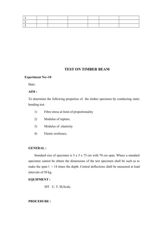 1
2
3
TEST ON TIMBER BEAM
Experiment No:-10
Date:
AIM :
To determine the following properties of the timber specimen by conducting static
bending test.
1) Fibre stress at limit of proportionality
2) Modulus of rupture.
3) Modulus of elasticity
4) Elastic resilience.
GENERAL :
Standard size of specimen is 5 x 5 x 75 cm with 70 cm span. Where a standard
specimen cannot be obtain the dimensions of the test specimen shall be such as to
make the span l = 14 times the depth. Central deflections shall be measured at load
intervals of 50 kg.
EQUIPMENT :
30T U. T. M,Scale.
PROCEDURE :
 