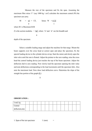 Measure the size of the specimen and fix the span. Assuming the
maximum fibre stress ‘f ‘ (say 1000 kg / cm2
) calculate the maximum central (W) the
specimen can carry.
M = wl = f Z, hence W = 4 f Z
4 l
where M is Maximum B.M
Z is the section modulus = bd2
where ‘b ‘and ‘d ‘ are the breadth and
6
depth of the specimen.
Select a suitable loading range and adjust the machine for that range. Mount the
beam supports over the cross head at correct span and place the specimen, fix the
special loading device to the cylinder device at top. Start the motor and slowly open the
inlet valve until the ram is floated. Adjust the pointer to the zero reading, raise the cross
head the central loading device just touches the top of the beam specimen .Adjust the
deflection dial to zero reading. Now slowly load the specimen opening the inlet value
and note deflections corresponding to the load increments until the specimen fails. Also
note the maximum load .Now draw load deflection curve. Determine the slope of the
straight line portion of the graph (P1)
∆
OBSERVATIOS :
Load, kg
Central
deflection,mm
1. Span of the test specimen l (mm) =
 