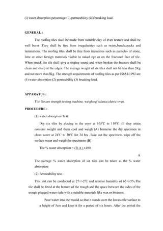 (i) water absorption percentage (ii) permeability (iii) breaking load.
GENERAL :
The roofing tiles shall be made from suitable clay of even texture and shall be
well burnt .They shall be free from irregularities such as twists,bends,cracks and
laminations. The roofing tiles shall be free from impurities such as particles of stone,
lime or other foreign materials visible to naked eye or on the fractured face of tile.
When struck the tile shall give a ringing sound and when broken the fracture shall be
clean and sharp at the edges. The average weight of six tiles shall not be less than 2Kg
and not more than3Kg. The strength requirements of roofing tiles as per IS654-1992 are
(1) water absorption (2) permeability (3) breaking load.
APPARATUS :
Tile flexure strength testing machine. weighing balance,eletric oven.
PROCEDURE :
(1) water absorption Test:
Dry six tiles by placing in the oven at 1050
C to 1100
C till they attain
constant weight and them cool and weigh (A) Immerse the dry specimen in
clean water at 240
C to 300
C for 24 hrs .Take out the specimens wipe off the
surface water and weigh the specimens (B)
The % water absorption = (B-A ) x100
A
The average % water absorption of six tiles can be taken as the % water
absorption
(2) Permeability test :
This test can be conducted at 27+/-20
C and relative humidity of 65+/-5%.The
tile shall be fitted at the bottom of the trough and the space between the sides of the
trough plugged water tight with a suitable materials like wax or bitumen.
Pour water into the mould so that it stands over the lowest tile surface to
a height of 5cm and keep it for a period of six hours. After the period the
 
