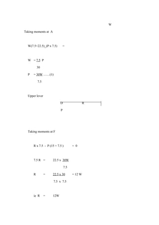 W
Taking moments at A
W(7.5+22.5)_(P x 7.5) =
W = 7.5 P
30
P = 30W ……(1)
7.5
Upper lever
D R
P
Taking moments at F
R x 7.5 - P (15 + 7.5 ) = 0
7.5 R = 22.5 x 30W
7.5
R = 22.5 x 30 = 12 W
7.5 x 7.5
ie R = 12W
 