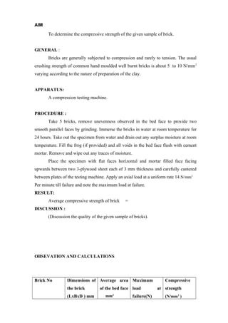 AIM
To determine the compressive strength of the given sample of brick.
GENERAL :
Bricks are generally subjected to compression and rarely to tension. The usual
crushing strength of common hand moulded well burnt bricks is about 5 to 10 N/mm2
varying according to the nature of preparation of the clay.
APPARATUS:
A compression testing machine.
PROCEDURE :
Take 5 bricks, remove unevenness observed in the bed face to provide two
smooth parallel faces by grinding. Immerse the bricks in water at room temperature for
24 hours. Take out the specimen from water and drain out any surplus moisture at room
temperature. Fill the frog (if provided) and all voids in the bed face flush with cement
mortar. Remove and wipe out any traces of moisture.
Place the specimen with flat faces horizontal and mortar filled face facing
upwards between two 3-plywood sheet each of 3 mm thickness and carefully cantered
between plates of the testing machine. Apply an axial load at a uniform rate 14 N/mm2
Per minute till failure and note the maximum load at failure.
RESULT:
Average compressive strength of brick =
DISCUSSION :
(Discussion the quality of the given sample of bricks).
OBSEVATION AND CALCULATIONS
Brick No Dimensions of
the brick
(LxBxD ) mm
Average area
of the bed face
mm2
Maximum
load at
failure(N)
Compressive
strength
(N/mm2
)
 