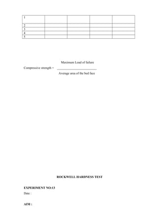 1
2
3
4
5
Maximum Load of failure
Compressive strength = _________________________
Average area of the bed face
ROCKWELL HARDNESS TEST
EXPERIMENT NO:13
Date :
AIM :
 