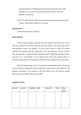 times the diameter of indentation and the distance from the center of the
indentation to the side of the test piece shall be at least 2.5 times the
diameter of indentation.
4.The dial of the indicator shall be set at initial position and the load increased
without sudden shock within 2 to 8 seconds.,
EQUIPMENT:
Lucknik hardness testing machine
PROCEDURE
Put the required weight on the pan. Insert the indenter and fasten with a screw.
Place the specimen on the object table and turn the wheel to raise the elevation screw
until specimen touches the indenter. Turn the wheel slowly to make the indenter
penetrate the specimen until the small pointer of the dial indicator is on the red dash.
Now the specimen is subjected to the preliminary load of 10kgf.Bring the big pointer to
read zero for C scale (black) or 30 of B-scale (red). Press the releasing device to
increase the load from F0 to F1 inducing a further driving of indenter into the specimen.
Keep the load stationary for 4 to 6 seconds for hard materials and 6 to 8 seconds
for soft materials. Release the load by turning the crank in the reverse direction. The
reading corresponds to the position of the big pointer gives the hardness number
directly (black scale HRC and red scale HRB).
OBSERVATION:
Material Indenter Load(kgf) HRC Mean HRC HRB Mean
HRB
 