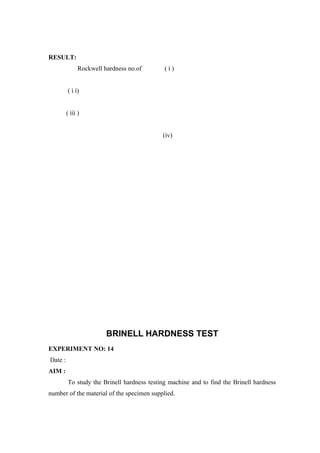 RESULT:
Rockwell hardness no.of ( ì )
( ì ì)
( ììì )
(ìv)
BRINELL HARDNESS TEST
EXPERIMENT NO: 14
Date :
AIM :
To study the Brinell hardness testing machine and to find the Brinell hardness
number of the material of the specimen supplied.
 
