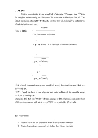 GENERAL: -
The test consisting in forcing a steel ball of diamater “D” under a load “F” into
the test piece and measuring the diameter of the indentation left in the surface “d”. The
Brinell hardness is obtained by dividing the test load F in kgf.by the curved surface area
of indentation in square mm.
Total load
HBS or HBW =
Surface area of indentation
F
= ╥ DH where “h” is the depth of indentation in mm.
F
=
╥D[D─√ D2
─d2
]
2
2 F
=
╥D[D─√D2
─d2
]
HBS =Brinell hardness in case where a steel ball is used for materials whose HB is not
exceeding 450.
HBW = Brinell hardness in case where as hard metal ball is used for materials whose
HB is not exceeding 650
Example :- 160 HBS 10/3000/15 = Brinell hardness of 160 determined with a steel ball
of 10 mm diameter and with a test force of 3000 kgs. Applied for 15 seconds.
Test requirement:-
1. The surface of the test piece shall be sufficiently smooth and even.
2. The thickness of test piece shall not be less than 8times the depth
 