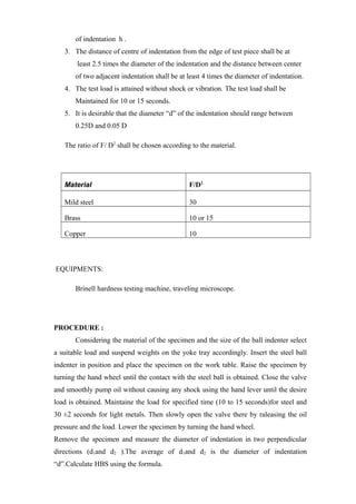 of indentation h .
3. The distance of centre of indentation from the edge of test piece shall be at
least 2.5 times the diameter of the indentation and the distance between center
of two adjacent indentation shall be at least 4 times the diameter of indentation.
4. The test load is attained without shock or vibration. The test load shall be
Maintained for 10 or 15 seconds.
5. It is desirable that the diameter “d” of the indentation should range between
0.25D and 0.05 D
The ratio of F/ D2
shall be chosen according to the material.
Material F/D2
Mild steel 30
Brass 10 or 15
Copper 10
EQUIPMENTS:
Brinell hardness testing machine, traveling microscope.
PROCEDURE :
Considering the material of the specimen and the size of the ball indenter select
a suitable load and suspend weights on the yoke tray accordingly. Insert the steel ball
indenter in position and place the specimen on the work table. Raise the specimen by
turning the hand wheel until the contact with the steel ball is obtained. Close the valve
and smoothly pump oil without causing any shock using the hand lever until the desire
load is obtained. Maintaine the load for specified time (10 to 15 seconds)for steel and
30 ±2 seconds for light metals. Then slowly open the valve there by raleasing the oil
pressure and the load. Lower the specimen by turning the hand wheel.
Remove the specimen and measure the diameter of indentation in two perpendicular
directions (d1and d2 ).The average of d1and d2 is the diameter of indentation
“d”.Calculate HBS using the formula.
 