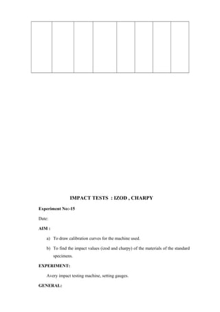 IMPACT TESTS : IZOD , CHARPY
Experiment No:-15
Date:
AIM :
a) To draw calibration curves for the machine used.
b) To find the impact values (izod and charpy) of the materials of the standard
specimens.
EXPERIMENT:
Avery impact testing machine, setting gauges.
GENERAL:
 