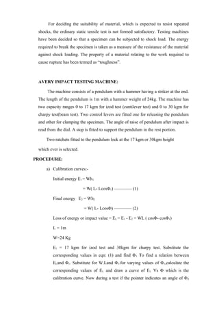 For deciding the suitability of material, which is expected to resist repeated
shocks, the ordinary static tensile test is not formed satisfactory. Testing machines
have been decided so that a specimen can be subjected to shock load. The energy
required to break the specimen is taken as a measure of the resistance of the material
against shock loading. The property of a material relating to the work required to
cause rupture has been termed as “toughness”.
AVERY IMPACT TESTING MACHINE:
The machine consists of a pendulum with a hammer having a striker at the end.
The length of the pendulum is 1m with a hammer weight of 24kg. The machine has
two capacity ranges 0 to 17 kgm for izod test (cantilever test) and 0 to 30 kgm for
charpy test(beam test). Two control levers are fitted one for releasing the pendulum
and other for clamping the specimen. The angle of raise of pendulum after impact is
read from the dial. A stop is fitted to support the pendulum in the rest portion.
Two ratchets fitted to the pendulum lock at the 17 kgm or 30kgm height
which ever is selected.
PROCEDURE:
a) Calibration curves:-
Initial energy E1 = Wh1
= W( L- LcosΦ1) –––––––– (1)
Final energy E2 = Wh2
= W( L- LcosΦ) –––––––– (2)
Loss of energy or impact value = EL = E1 - E2 = WL ( cosΦ- cosΦ1)
L = 1m
W=24 Kg
E1 = 17 kgm for izod test and 30kgm for charpy test. Substitute the
corresponding values in eqn: (1) and find Φ1. To find a relation between
ELand Φ1. Substitute for W.Land Φ1.for varying values of Φ1,calculate the
corresponding values of EL and draw a curve of EL Vs Φ which is the
calibration curve. Now during a test if the pointer indicates an angle of Φ2
 