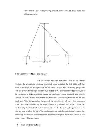 after impact ,the corresponding impact value can be read from the
calibration curve.
L
B (1) Cantilever test (izod and charpy)
Fit the striker with the horizontal face in the striker
position. the appropriate grips are positioned .after inserting the test piece with the
notch to the right, set the specimen for the correct height with the setting gauge and
lock the grips with the right hand lever, with the safety lever in the izod position ,raise
the pendulum to 17kgm position. Rotate the maximum pointer anticlockwise until it
contacts the fixed pointer attached to the pendulum. Release the pendulum by the left
hand lever.After the pendulum has passed the test piece it will carry the maximum
pointer and leave it indicating the angle of raise of pendulum after impact. Arrest the
pendulum by catching the handle with the right hand. after pulling the pendulum back
raise the stop to allow the top of the pendulum to rest on it. Repeat the test by using the
remaining two notches of the specimen. Take the average of these three values as the
impact value of the specimen.
2) Beam test (charpy test):
 