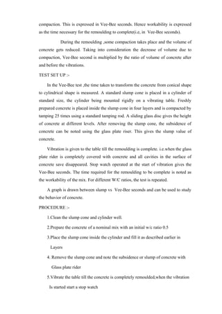 compaction. This is expressed in Vee-Bee seconds. Hence workability is expressed
as the time necessary for the remoulding to complete(i.e, in Vee-Bee seconds).
During the remoulding ,some compaction takes place and the volume of
concrete gets reduced. Taking into consideration the decrease of volume due to
compaction, Vee-Bee second is multiplied by the ratio of volume of concrete after
and before the vibrations.
TEST SET UP :-
In the Vee-Bee test ,the time taken to transform the concrete from conical shape
to cylindrical shape is measured. A standard slump cone is placed in a cylinder of
standard size, the cylinder being mounted rigidly on a vibrating table. Freshly
prepared concrete is placed inside the slump cone in four layers and is compacted by
tamping 25 times using a standard tamping rod. A sliding glass disc gives the height
of concrete at different levels. After removing the slump cone, the subsidence of
concrete can be noted using the glass plate riser. This gives the slump value of
concrete.
Vibration is given to the table till the remoulding is complete. i.e.when the glass
plate rider is completely covered with concrete and all cavities in the surface of
concrete save disappeared. Stop watch operated at the start of vibration gives the
Vee-Bee seconds. The time required for the remoulding to be complete is noted as
the workability of the mix. For different W/C ratios, the test is repeated.
A graph is drawn between slump vs Vee-Bee seconds and can be used to study
the behavior of concrete.
PROCEDURE :-
1.Clean the slump cone and cylinder well.
2.Prepare the concrete of a nominal mix with an initial w/c ratio 0.5
3.Place the slump cone inside the cylinder and fill it as described earlier in
Layers
4. Remove the slump cone and note the subsidence or slump of concrete with
Glass plate rider
5.Vibrate the table till the concrete is completely remoulded,when the vibration
Is started start a stop watch
 