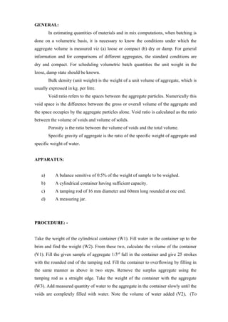 GENERAL:
In estimating quantities of materials and in mix computations, when batching is
done on a volumetric basis, it is necessary to know the conditions under which the
aggregate volume is measured viz (a) loose or compact (b) dry or damp. For general
information and for comparisons of different aggregates, the standard conditions are
dry and compact. For scheduling volumetric batch quantities the unit weight in the
loose, damp state should be known.
Bulk density (unit weight) is the weight of a unit volume of aggregate, which is
usually expressed in kg. per litre.
Void ratio refers to the spaces between the aggregate particles. Numerically this
void space is the difference between the gross or overall volume of the aggregate and
the space occupies by the aggregate particles alone. Void ratio is calculated as the ratio
between the volume of voids and volume of solids.
Porosity is the ratio between the volume of voids and the total volume.
Specific gravity of aggregate is the ratio of the specific weight of aggregate and
specific weight of water.
APPARATUS:
a) A balance sensitive of 0.5% of the weight of sample to be weighed.
b) A cylindrical container having sufficient capacity.
c) A tamping rod of 16 mm diameter and 60mm long rounded at one end.
d) A measuring jar.
PROCEDURE: -
Take the weight of the cylindrical container (W1). Fill water in the container up to the
brim and find the weight (W2). From these two, calculate the volume of the container
(V1). Fill the given sample of aggregate 1/3rd
full in the container and give 25 strokes
with the rounded end of the tamping rod. Fill the container to overflowing by filling in
the same manner as above in two steps. Remove the surplus aggregate using the
tamping rod as a straight edge. Take the weight of the container with the aggregate
(W3). Add measured quantity of water to the aggregate in the container slowly until the
voids are completely filled with water. Note the volume of water added (V2), (To
 