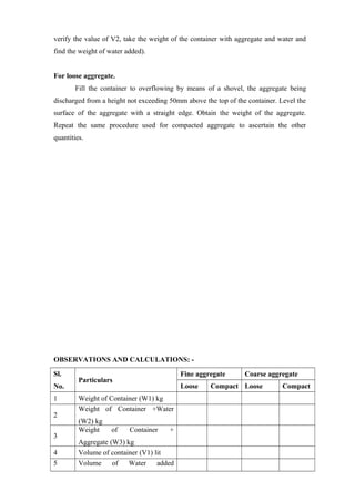 verify the value of V2, take the weight of the container with aggregate and water and
find the weight of water added).
For loose aggregate.
Fill the container to overflowing by means of a shovel, the aggregate being
discharged from a height not exceeding 50mm above the top of the container. Level the
surface of the aggregate with a straight edge. Obtain the weight of the aggregate.
Repeat the same procedure used for compacted aggregate to ascertain the other
quantities.
OBSERVATIONS AND CALCULATIONS: -
Sl.
No.
Particulars
Fine aggregate Coarse aggregate
Loose Compact Loose Compact
1 Weight of Container (W1) kg
2
Weight of Container +Water
(W2) kg
3
Weight of Container +
Aggregate (W3) kg
4 Volume of container (V1) lit
5 Volume of Water added
 