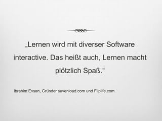 „Lernen wird mit diverser Software
interactive. Das heißt auch, Lernen macht
                      plötzlich Spaß.“

Ibrahim Evsan, Gründer sevenload.com und Fliplife.com.
 