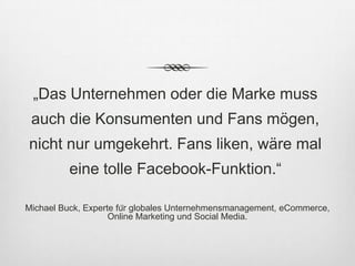 „Das Unternehmen oder die Marke muss
 auch die Konsumenten und Fans mögen,
nicht nur umgekehrt. Fans liken, wäre mal
          eine tolle Facebook-Funktion.“

Michael Buck, Experte für globales Unternehmensmanagement, eCommerce,
                    Online Marketing und Social Media.
 