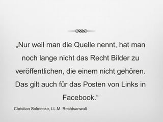 „Nur weil man die Quelle nennt, hat man
    noch lange nicht das Recht Bilder zu
veröffentlichen, die einem nicht gehören.
Das gilt auch für das Posten von Links in
                         Facebook.“
Christian Solmecke, LL.M. Rechtsanwalt
 