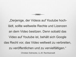 „Derjenige, der Videos auf Youtube hoch-
   lädt, sollte weltweite Rechte und Lizenzen
   an dem Video besitzen. Denn sobald das
   Video auf Youtube ist, behält sich Google
das Recht vor, das Video weltweit zu verbreiten,
   zu veröffentlichen und zu vervielfältigen.“
            Christian Solmecke, LL.M. Rechtsanwalt
 