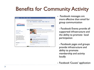 Benefits for Community Activity
                 - Facebook messages are
                   more effective than email for
                   group communication

                  - Facebook Events provide all
                  supported infrastructure and
                  the ability to promote local
                  participation

                  - Facebook pages and groups
                  provide infrastructure and
                  ability to promote
                  membership and activity
                  locally

                 - Facebook ‘Causes’ application
 