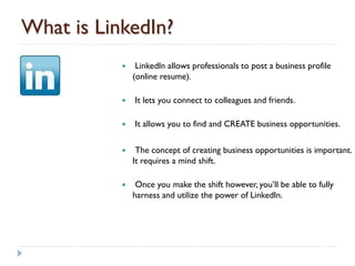 What is LinkedIn?
               LinkedIn allows professionals to post a business profile
               (online resume).

              It lets you connect to colleagues and friends.

              It allows you to find and CREATE business opportunities.

               The concept of creating business opportunities is important.
               It requires a mind shift.

               Once you make the shift however, you’ll be able to fully
               harness and utilize the power of LinkedIn.
 
