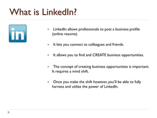 What is LinkedIn?
             LinkedIn allows professionals to post a business profile
             (online resume).

            It lets you connect to colleagues and friends.

            It allows you to find and CREATE business opportunities.

             The concept of creating business opportunities is important.
             It requires a mind shift.

             Once you make the shift however, you’ll be able to fully
             harness and utilize the power of LinkedIn.
 