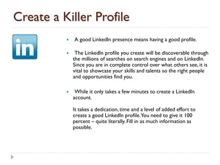 Create a Killer Profile
             A good LinkedIn presence means having a good profile.

              The LinkedIn profile you create will be discoverable through
              the millions of searches on search engines and on LinkedIn.
              Since you are in complete control over what others see, it is
              vital to showcase your skills and talents so the right people
              and opportunities find you.

              While it only takes a few minutes to create a LinkedIn
              account.

              It takes a dedication, time and a level of added effort to
              create a good LinkedIn profile. You need to give it 100
              percent – quite literally. Fill in as much information as
              possible.
 