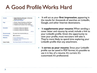 A Good Profile Works Hard
                It will act as your first impression, appearing in
                the results for thousands of searches on LinkedIn,
                Google, and other Internet destinations.

                It supplements your resume. When sending a
                cover letter and resume by email, include a link to
                your LinkedIn profile. Given the opportunity to
                view your profile, most recruiters will take it.
                They’re more likely to spend time exploring your
                LinkedIn profile than any attachment.

                It serves as your resume. Since your LinkedIn
                profile can be saved in PDF format, it’s possible to
                use it in lieu of a resume. It’s current. It’s
                customized. It’s professional.
 