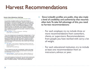 Harvest Recommendations
                Since LinkedIn profiles are public, they also imply
                a level of credibility and authenticity that resumes
                often lack. To take full advantage of this, you need
                to harvest recommendations:

                 ◦   For each employer, try to include three or
                     more recommendations from coworkers,
                     clients, or supervisors. Recommendations
                     from people you have worked with carry a lot
                     of weight.

                 ◦   For each educational institution, try to include
                     at least one recommendation from an
                     instructors, advisor, or peer.
 