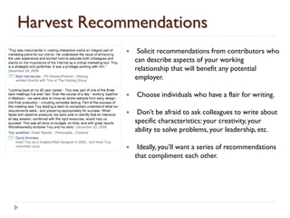Harvest Recommendations
                 Solicit recommendations from contributors who
                 can describe aspects of your working
                 relationship that will benefit any potential
                 employer.

                Choose individuals who have a flair for writing.

                 Don’t be afraid to ask colleagues to write about
                 specific characteristics: your creativity, your
                 ability to solve problems, your leadership, etc.

                 Ideally, you’ll want a series of recommendations
                 that compliment each other.
 