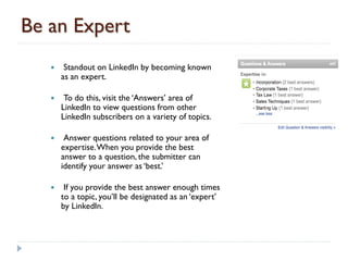 Be an Expert
       Standout on LinkedIn by becoming known
       as an expert.

       To do this, visit the ‘Answers’ area of
       LinkedIn to view questions from other
       LinkedIn subscribers on a variety of topics.

       Answer questions related to your area of
       expertise. When you provide the best
       answer to a question, the submitter can
       identify your answer as ‘best.’

       If you provide the best answer enough times
       to a topic, you’ll be designated as an ‘expert’
       by LinkedIn.
 