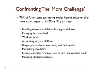 Confronting The ‘Mom Challenge’
   70% of Americans say moms today have it tougher than
    their counterparts did 20 or 30 years ago

    ◦   Handling the responsibilities of caring for children
    ◦   Managing the household
    ◦   Work demands
    ◦   Advocating for your children
    ◦   Keeping close tabs on your family and their needs,
    ◦   Maintaining friendships
    ◦   Finding outlets for “me time” and leisure time with her family
    ◦   Managing complex schedules
 