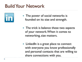 Build Your Network
            The power of social networks is
            founded on its size and strength.

           The trick is balance these two aspects
            of your network. When it comes to
            networking, size matters.

           LinkedIn is a great place to connect
            with everyone you know professionally
            and personal contacts that are willing to
            share connections with you.
 