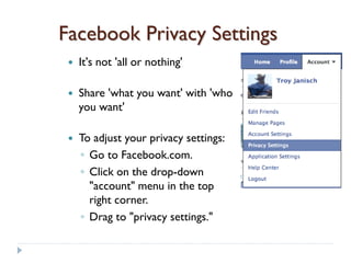 Facebook Privacy Settings
    It's not 'all or nothing'

    Share 'what you want' with 'who
     you want'

    To adjust your privacy settings:
     ◦ Go to Facebook.com.
     ◦ Click on the drop-down
       "account" menu in the top
       right corner.
     ◦ Drag to "privacy settings."
 