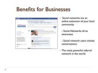 Benefits for Businesses
                  - Social networks are an
                    online extension of your local
                    community

                   - Social Networks drive
                   awareness

                   - Social network users initiate
                   conversations

                  - The most powerful referral
                    network in the world.
 