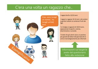 •ragazzi da 8 a 12/13 anni
•ragazzi e ragazze 10-14 anni. età scolare
e genitori attenti ai contenuti fruiti dai
figli.
•si rivolge ai ragazzini di 10/13 anni,
appassionati di giochi, scienza,
divertimento e curiosità.
•Credo che gli utenti siano un pochino
più grandi dei lettori del giornale (8-12
anni) e tecnologicamente più informati
Ciao, sono [scegli
un nome] , ho
[scegli un’età]
anni
C’era una volta un ragazzo che..C’era una volta un ragazzo che..
Informazioni sul target le
avete dal questionario
fatto alla redazione
Informazioni sul target le
avete dal questionario
fatto alla redazione
 