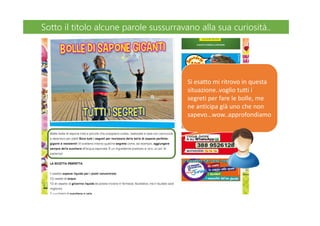 Si esatto mi ritrovo in questa
situazione..voglio tutti i
segreti per fare le bolle, me
ne anticipa già uno che non
sapevo…wow..approfondiamo
Sotto il titolo alcune parole sussurravano alla sua curiosità..Sotto il titolo alcune parole sussurravano alla sua curiosità..
 