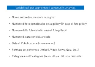 Variabili utili per segmentare i contenuti in AnalyticsVariabili utili per segmentare i contenuti in Analytics
• Nome autore (se presente in pagina)
• Numero di foto complessive della gallery (in caso di fotogallery)
• Numero della foto vista (in caso di fotogallery)
• Numero di caratteri dell’articolo
• Data di Pubblicazione (mese e anno)
• Formato del contenuto (Articoli, Video, News, Quiz, etc..)
• Categorie e sottocategorie (se struttura URL non razionale)
 