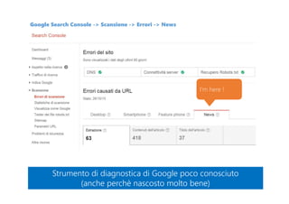 Google Search Console -> Scansione -> Errori -> News
I’m here !
Strumento di diagnostica di Google poco conosciuto
(anche perchè nascosto molto bene)
Strumento di diagnostica di Google poco conosciuto
(anche perchè nascosto molto bene)
 
