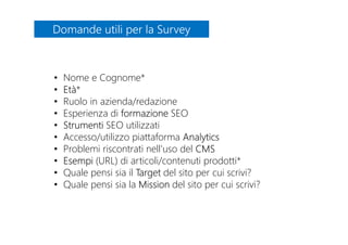 Domande utili per la SurveyDomande utili per la Survey
• Nome e Cognome*
• Età*
• Ruolo in azienda/redazione
• Esperienza di formazione SEO
• Strumenti SEO utilizzati
• Accesso/utilizzo piattaforma Analytics
• Problemi riscontrati nell’uso del CMS
• Esempi (URL) di articoli/contenuti prodotti*
• Quale pensi sia il Target del sito per cui scrivi?
• Quale pensi sia la Mission del sito per cui scrivi?
 