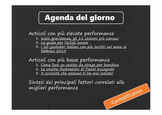 Articoli con più elevate performance
1. Inizio gravidanza, gli 11 sintomi più comuni
2. La guida per l’eclissi lunare
3. I 10 youtuber italiani con più iscritti nel mese di
febbraio 2015
Articoli con più basse performance
1. Come fare un vestito da strega per bambina
2. Le ciniche illustrazioni di Pawel Kuczynski
3. 5 curiosità che nessuno ti ha mai svelato!
Sintesi dei principali fattori correlati alle
migliori performance
Agenda del giorno
 