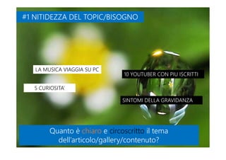 #1 NITIDEZZA DEL TOPIC/BISOGNO#1 NITIDEZZA DEL TOPIC/BISOGNO
LA MUSICA VIAGGIA SU PCLA MUSICA VIAGGIA SU PC
5 CURIOSITA’5 CURIOSITA’
10 YOUTUBER CON PIU ISCRITTI10 YOUTUBER CON PIU ISCRITTI
SINTOMI DELLA GRAVIDANZASINTOMI DELLA GRAVIDANZA
Quanto è chiaro e circoscritto il tema
dell’articolo/gallery/contenuto?
Quanto è chiaro e circoscritto il tema
dell’articolo/gallery/contenuto?
 