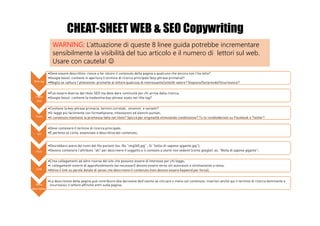 Title tag
•Deve essere descrittivo: riesce a far intuire il contenuto della pagina a qualcuno che ancora non l’ha letta?
•Google boost: contiene in apertura il termine di ricerca principale (key-phrase primaria)?
•Meglio se cattura l’attenzione: promette al lettore qualcosa di interessante/utile/di valore? Stupisce/Sorprende/Incuriosisce?
Titolo
(h1)
•Può essere diverso dal titolo SEO ma deve dare continuità per chi arriva dalla ricerca;
•Google boost: contiene la medesima key-phrase usata nel title tag?
Testo
•Contiene la key-phrase primaria, termini correlati, sinonimi e varianti?
•Si legge più facilmente con formattazione, intestazioni ed elenchi puntati;
•Il contenuto mantiene la promessa fatta nel titolo? Spicca per originalità stimolando condivisione? Tu lo condivideresti su Facebook o Twitter?
Url
•Deve contenere il termine di ricerca principale;
•È perfetta se corta, essenziale e descrittiva del contenuto;
Foto
•Dovrebbero avere dei nomi del file parlanti (es. No “img265.jpg” ; Si “bolla-di-sapone-gigante.jpg”);
•Devono contenere l’attributo "alt" per descrivere il soggetto e il contesto a utenti non vedenti (come google): es. “Bolla di sapone gigante”;
Link
•Crea collegamenti ad altre risorse del sito che possono essere di interesse per chi legge;
•I collegamenti esterni di approfondimento (se necessari) devono essere verso siti autorevoli e strettamente a tema;
•Attiva il link su parole dotate di senso che descrivono il contenuto (non devono essere keyword per forza);
Meta
description
•La descrizione della pagina può contribuire alla decisione dell’utente se cliccare o meno sul contenuto: inserisci anche qui il termine di ricerca dominante e
incuriosisci il lettore affinché entri sulla pagina;
WARNING: L’attuazione di queste 8 linee guida potrebbe incrementare
sensibilmente la visibilità del tuo articolo e il numero di lettori sul web.
Usare con cautela! ☺
CHEAT-SHEET WEB & SEO Copywriting
 