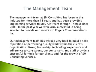 The management team at SM Consulting has been in the
industry for more than 18 years and has been providing
Engineering services to MTS Allstream through Tricrest since
2003. In the past year we were also successful in being
selected to provide our services to Rogers Communications
Inc.

Our management team has worked very hard to build a solid
reputation of performing quality work within the client’s
organization. Strong leadership, technology experience and
adherence to core values, our consultants and staff provide a
successful formula for our clients and for the growth of SM
Consulting Services.
 